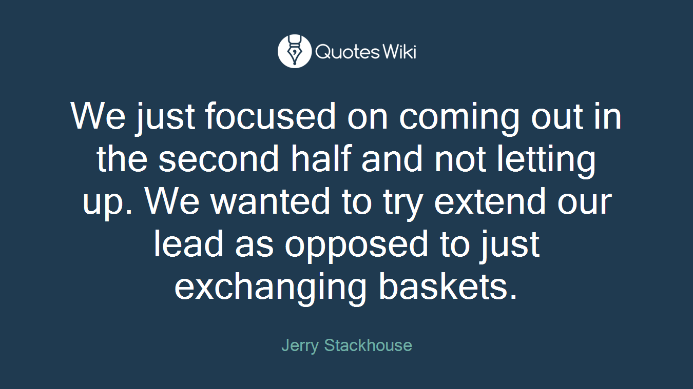 We just focused on coming out in the second half and not letting up. We wanted to try extend our lead as opposed to just exchanging baskets.