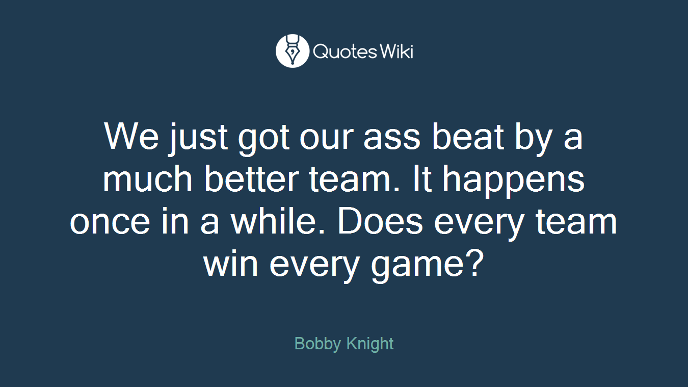 We just got our ass beat by a much better team. It happens once in a while. Does every team win every game?