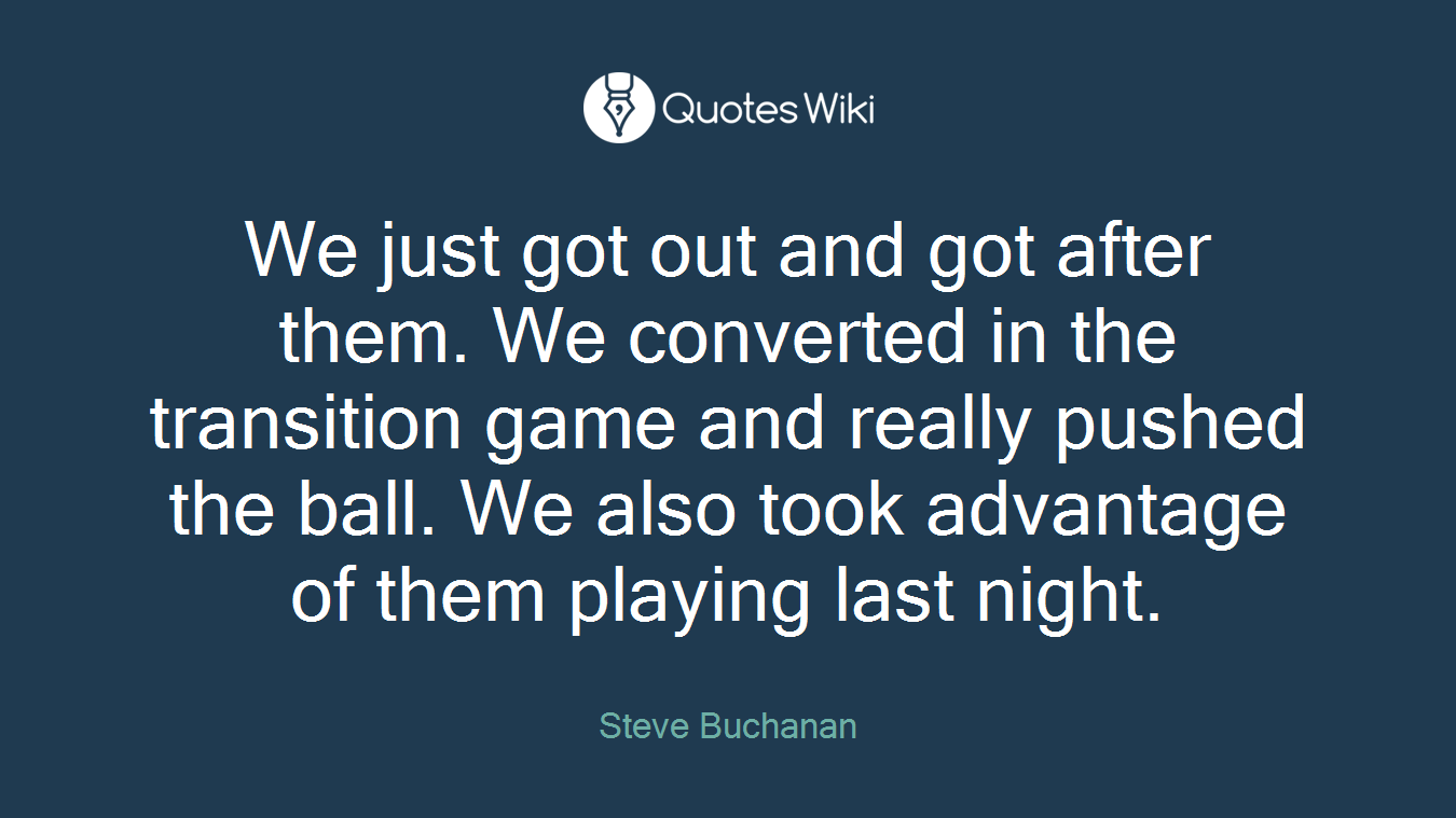 We just got out and got after them. We converted in the transition game and really pushed the ball. We also took advantage of them playing last night.