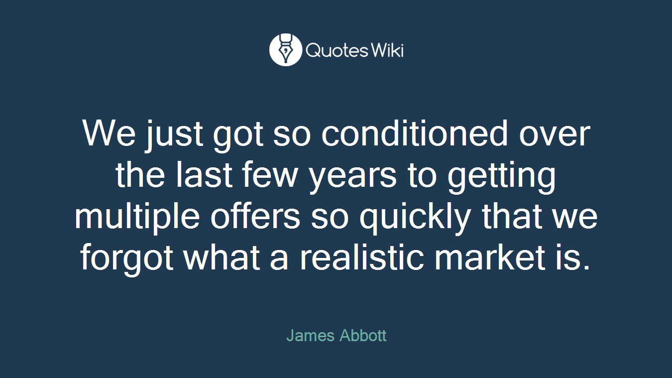 We just got so conditioned over the last few years to getting multiple offers so quickly that we forgot what a realistic market is.