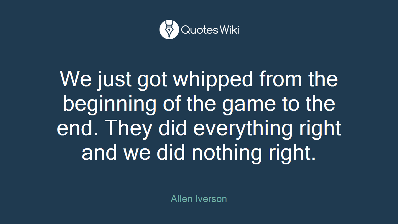 We just got whipped from the beginning of the game to the end. They did everything right and we did nothing right.