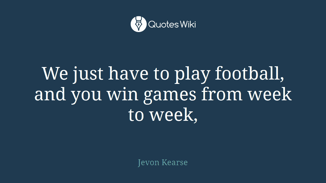 We just have to play football, and you win games from week to week,