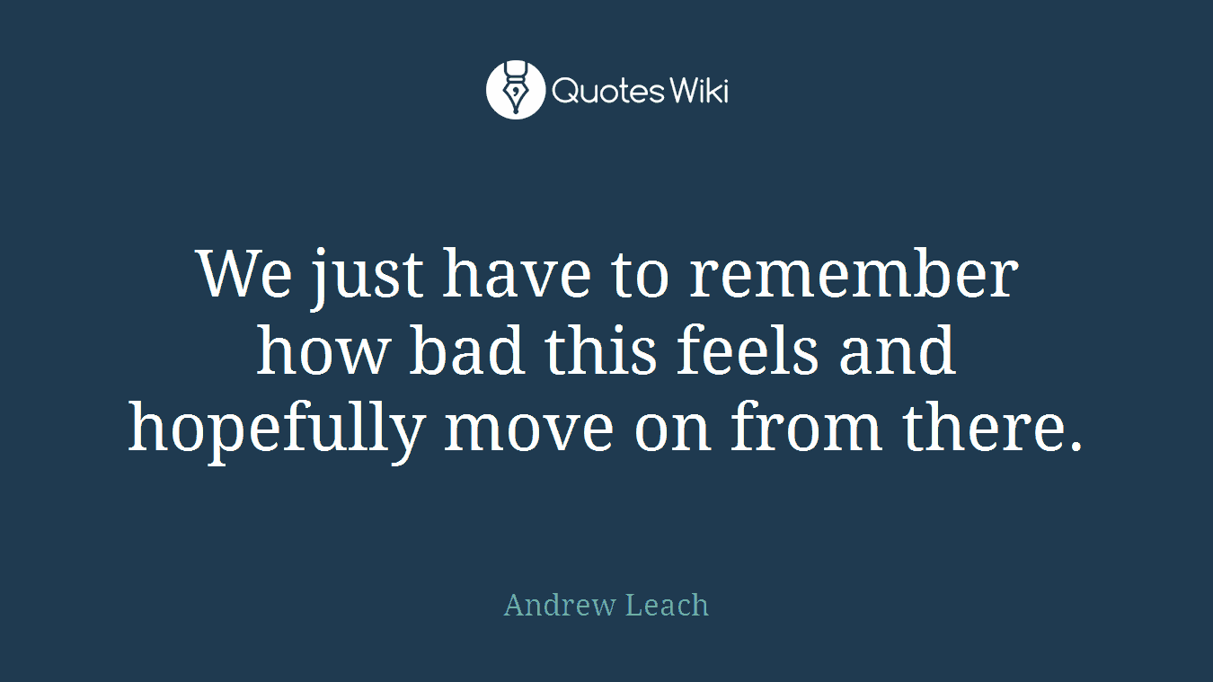 We just have to remember how bad this feels and hopefully move on from there.
