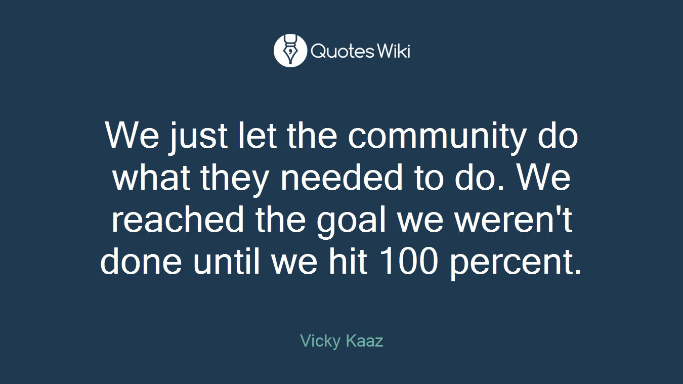 We just let the community do what they needed to do. We reached the goal we weren't done until we hit 100 percent.