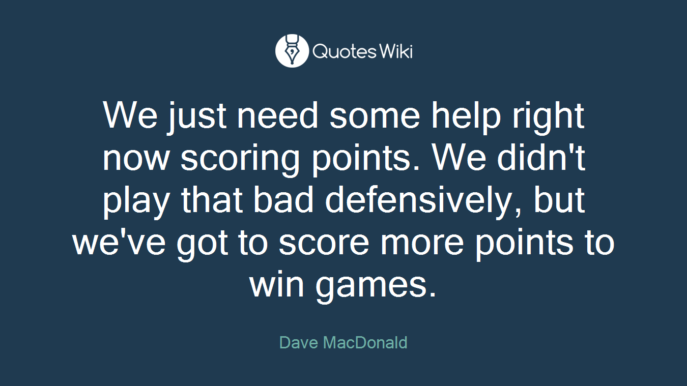 We just need some help right now scoring points. We didn't play that bad defensively, but we've got to score more points to win games.