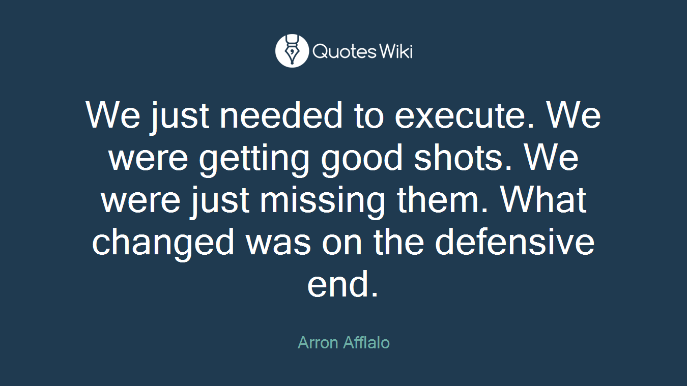 We just needed to execute. We were getting good shots. We were just missing them. What changed was on the defensive end.