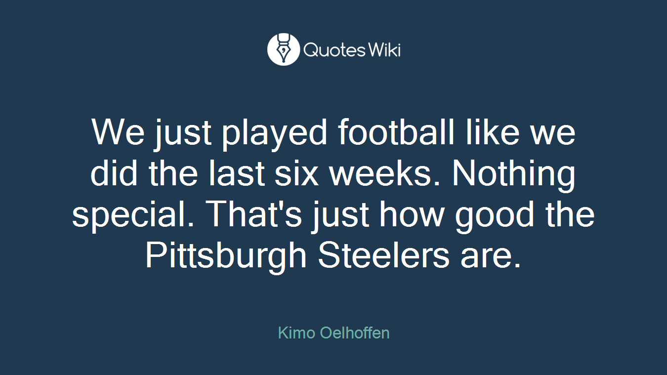 We just played football like we did the last six weeks. Nothing special. That's just how good the Pittsburgh Steelers are.