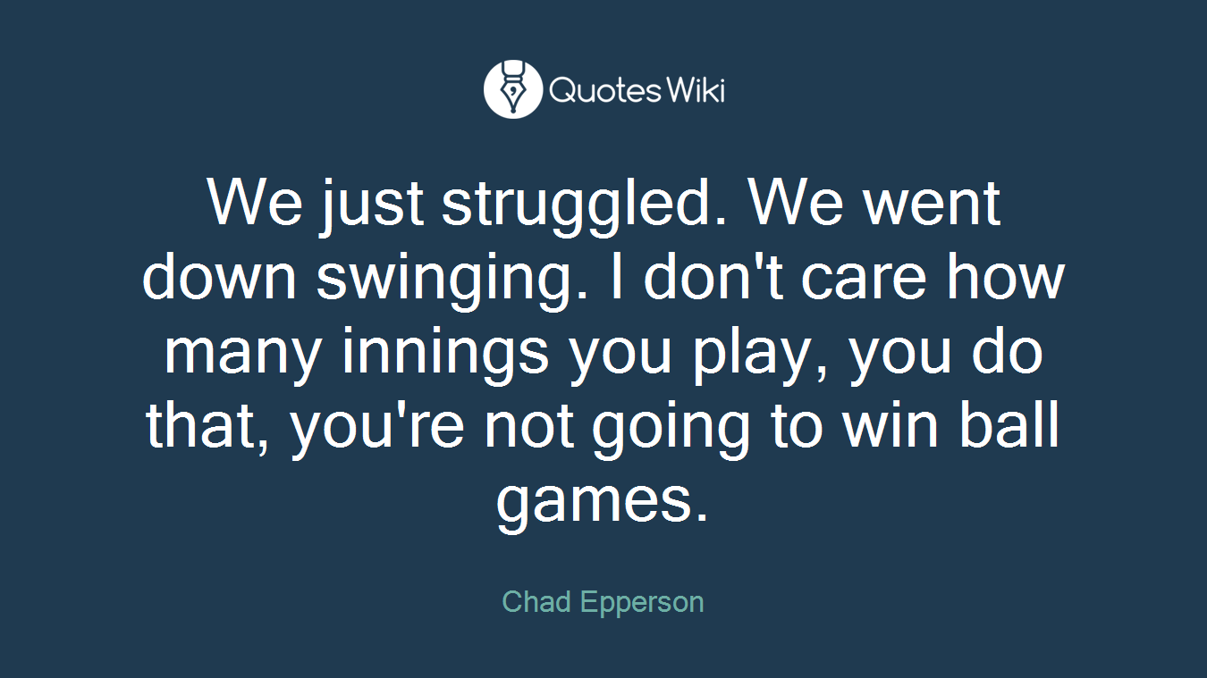 We just struggled. We went down swinging. I don't care how many innings you play, you do that, you're not going to win ball games.