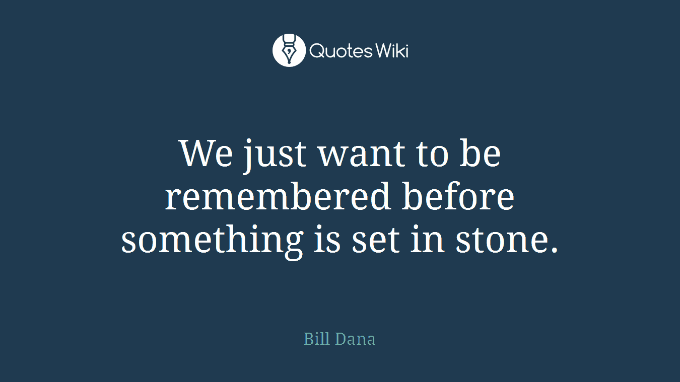We just want to be remembered before something is set in stone.