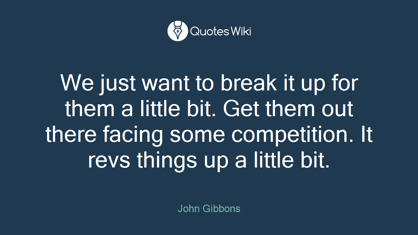 We just want to break it up for them a little bit. Get them out there facing some competition. It revs things up a little bit.