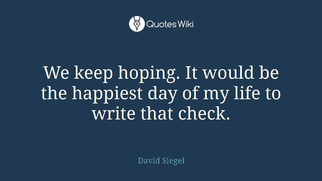 We keep hoping. It would be the happiest day of my life to write that check.