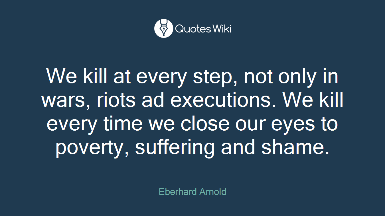 We kill at every step, not only in wars, riots ad executions. We kill every time we close our eyes to poverty, suffering and shame.