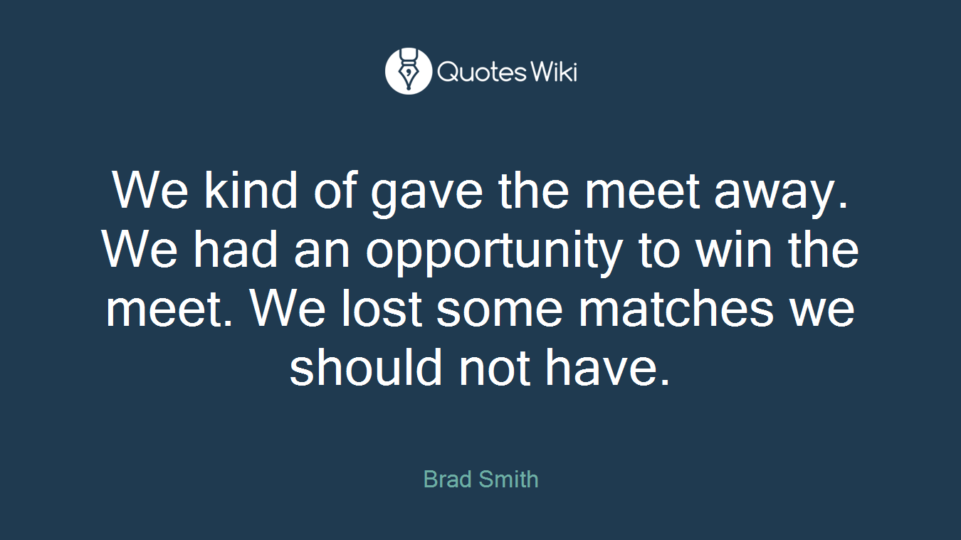 We kind of gave the meet away. We had an opportunity to win the meet. We lost some matches we should not have.