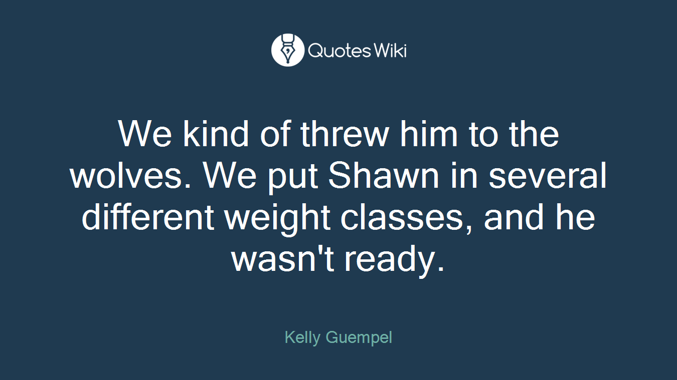 We kind of threw him to the wolves. We put Shawn in several different weight classes, and he wasn't ready.