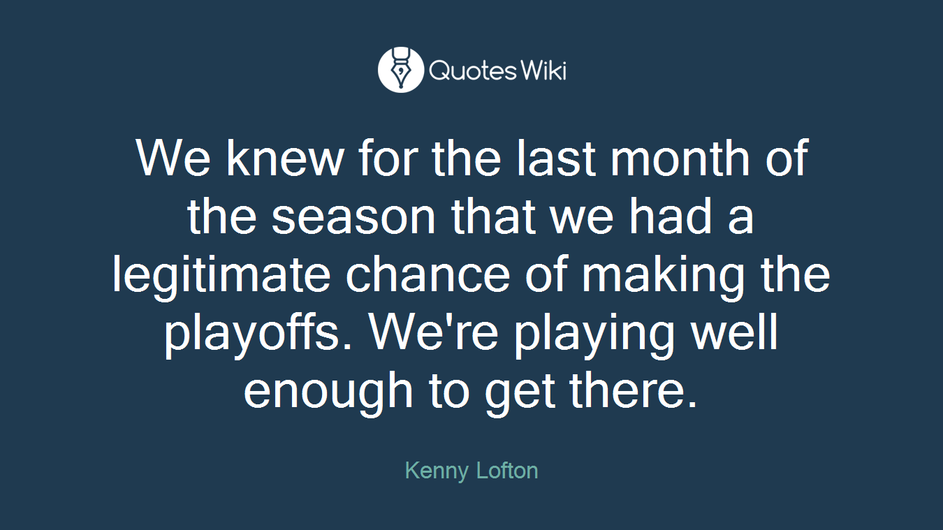 We knew for the last month of the season that we had a legitimate chance of making the playoffs. We're playing well enough to get there.