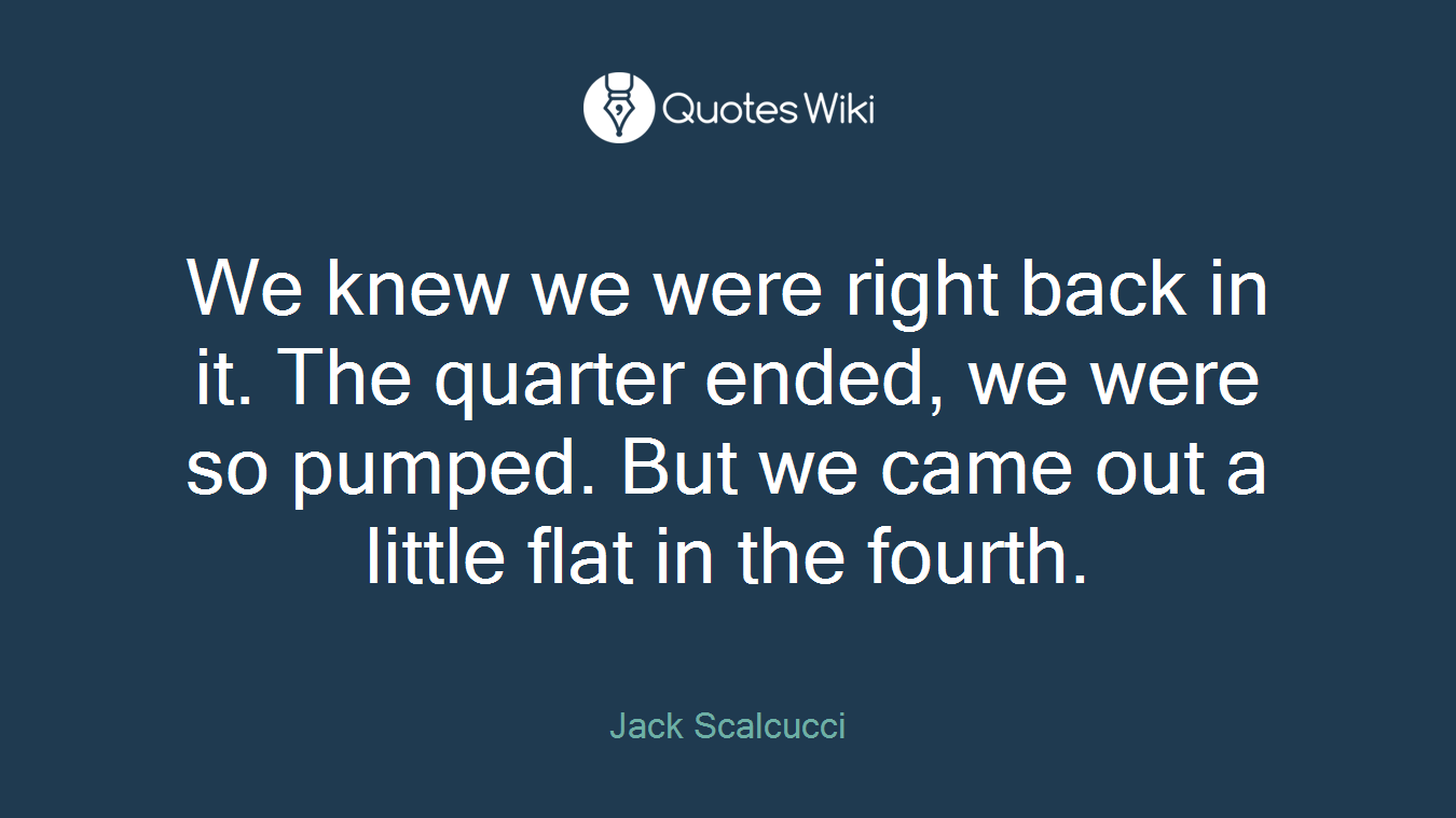 We knew we were right back in it. The quarter ended, we were so pumped. But we came out a little flat in the fourth.