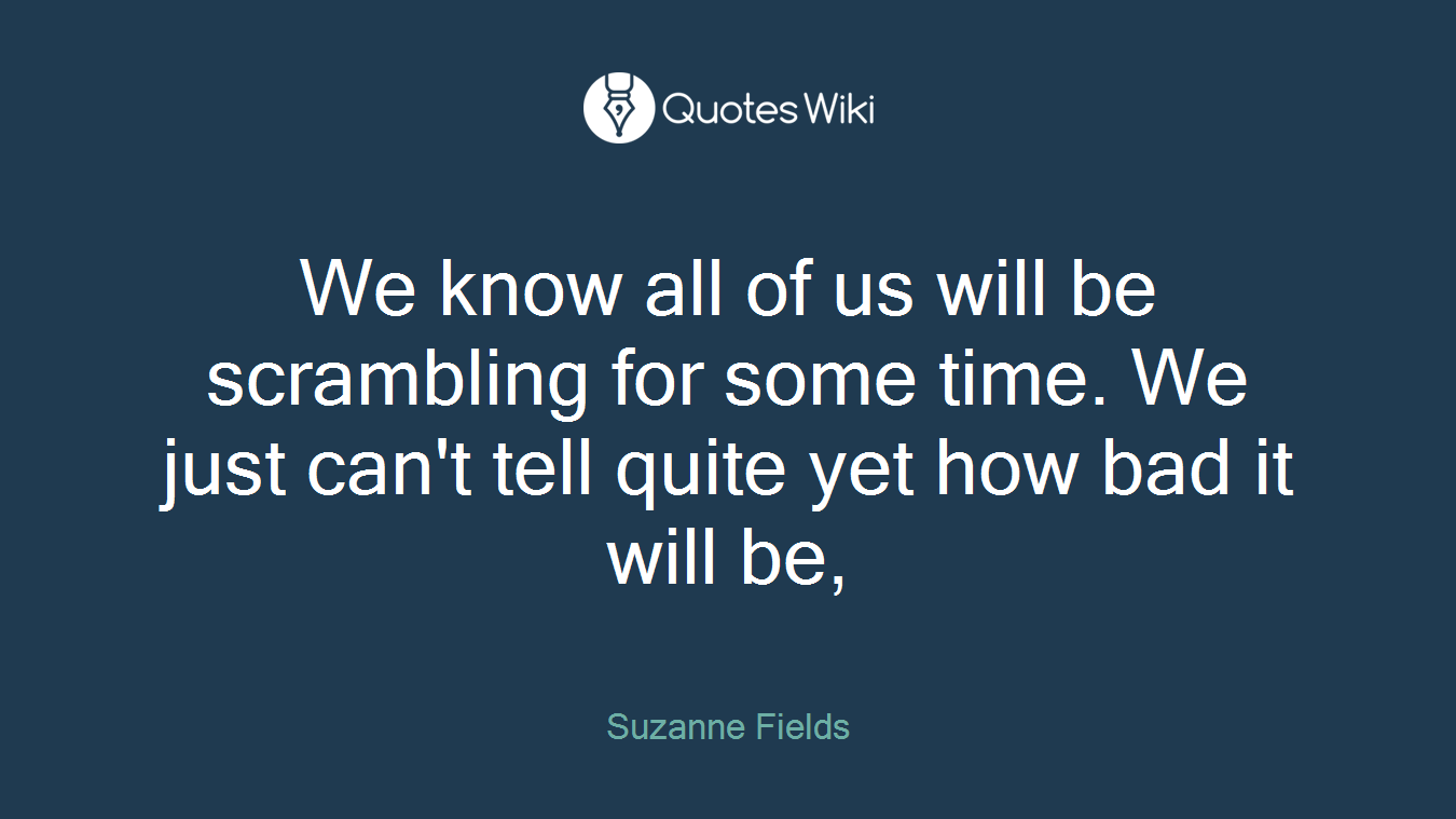 We know all of us will be scrambling for some time. We just can't tell quite yet how bad it will be,