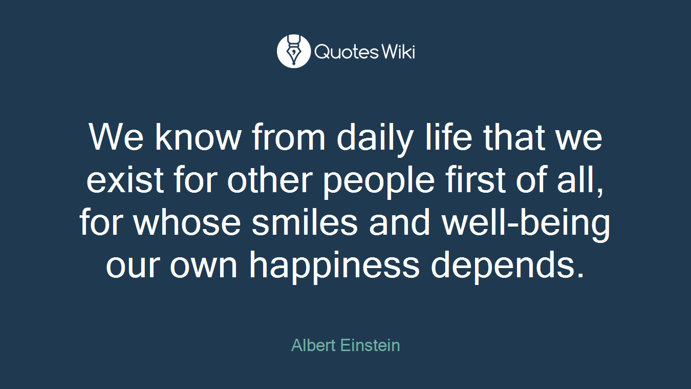 We know from daily life that we exist for other people first of all, for whose smiles and well-being our own happiness depends.