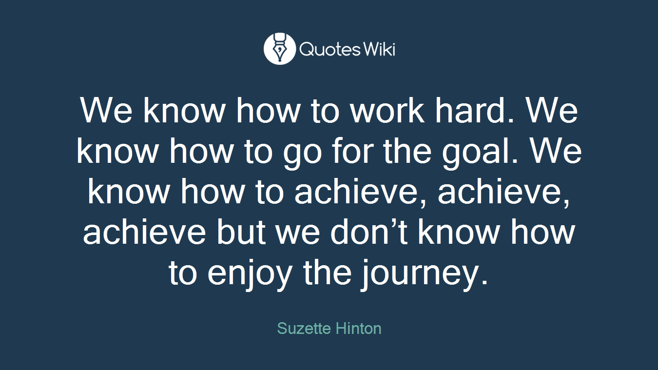 We know how to work hard. We know how to go for the goal. We know how to achieve, achieve, achieve but we don’t know how to enjoy the journey.