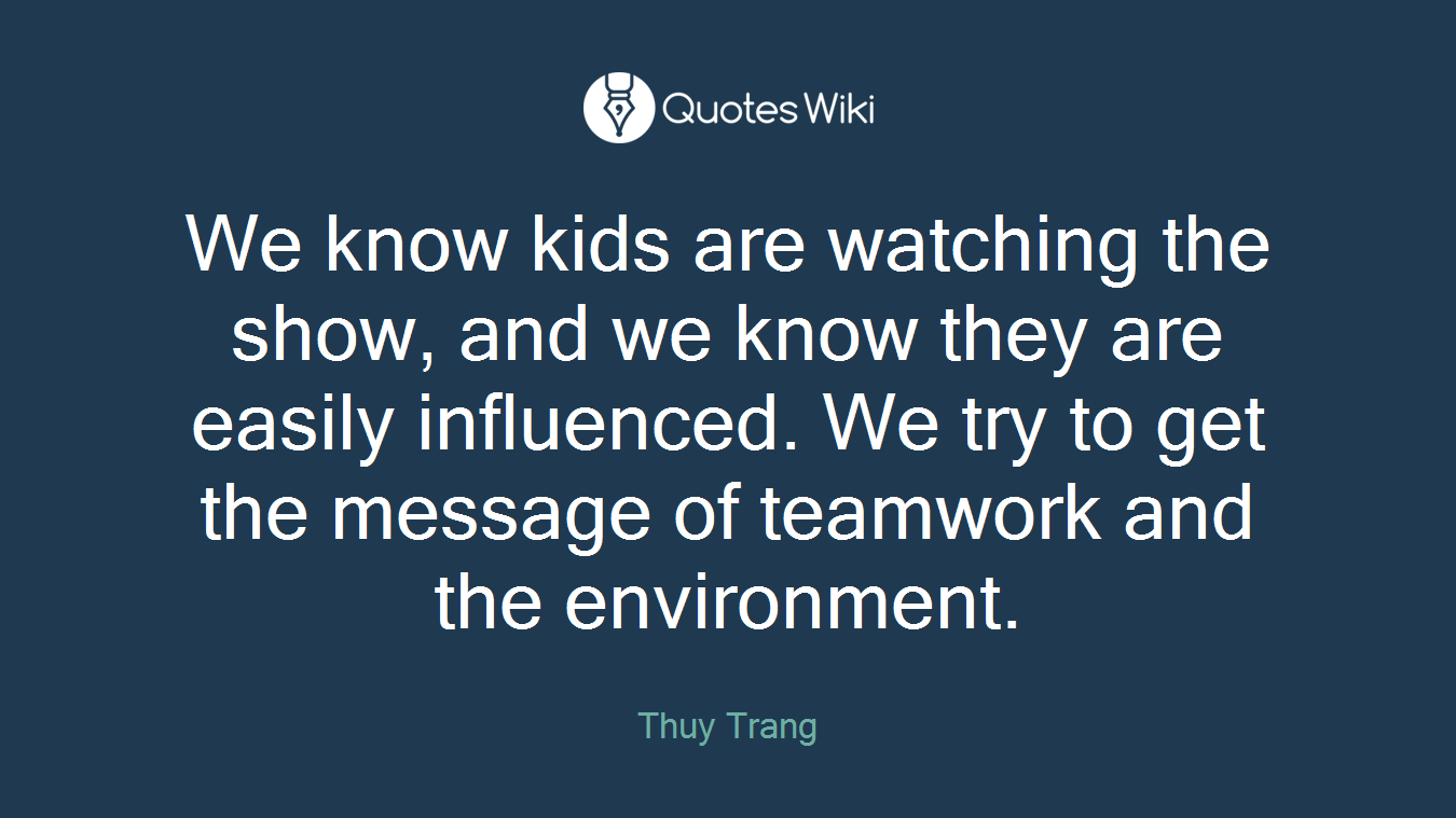 We know kids are watching the show, and we know they are easily influenced. We try to get the message of teamwork and the environment.