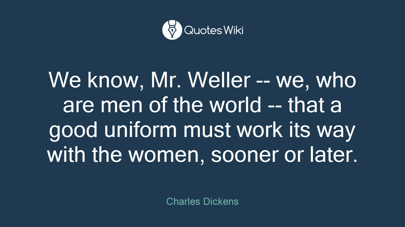 We know, Mr. Weller -- we, who are men of the world -- that a good uniform must work its way with the women, sooner or later.
