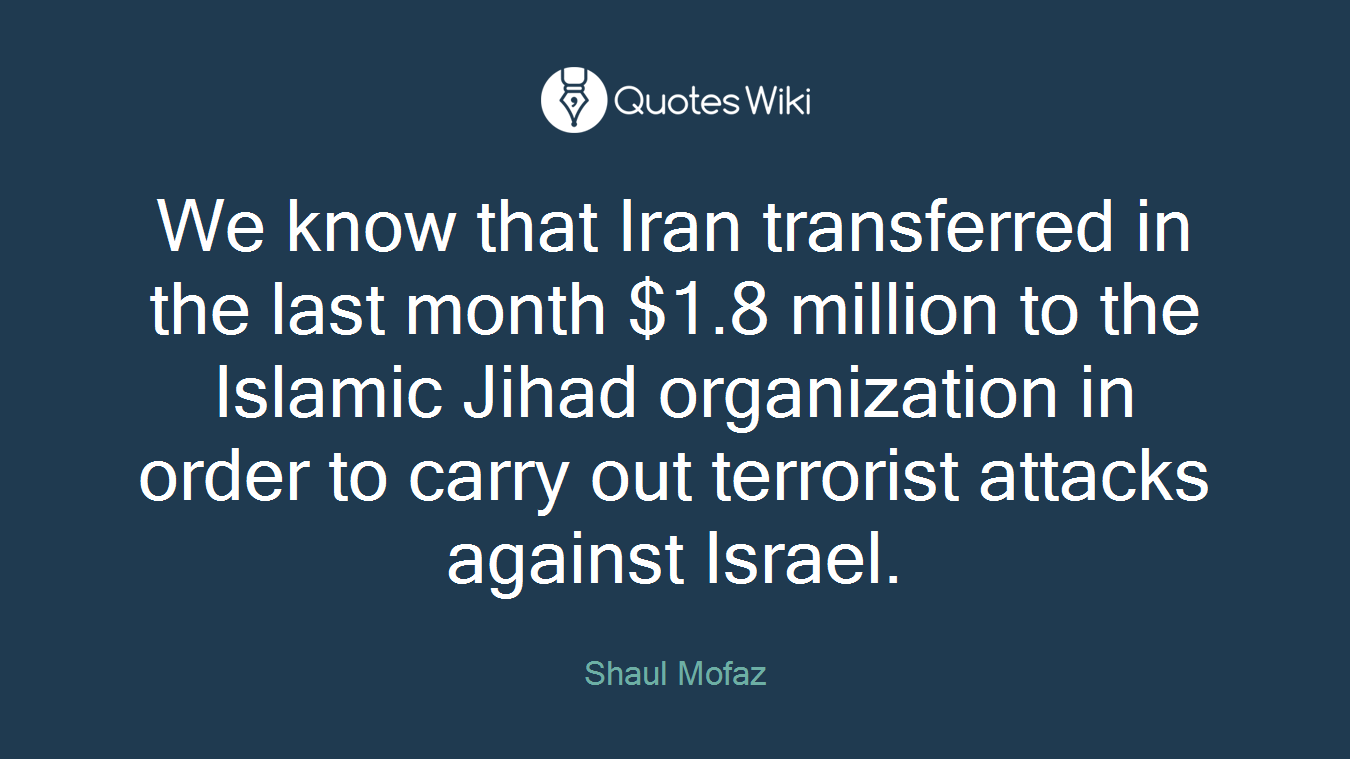 We know that Iran transferred in the last month $1.8 million to the Islamic Jihad organization in order to carry out terrorist attacks against Israel.