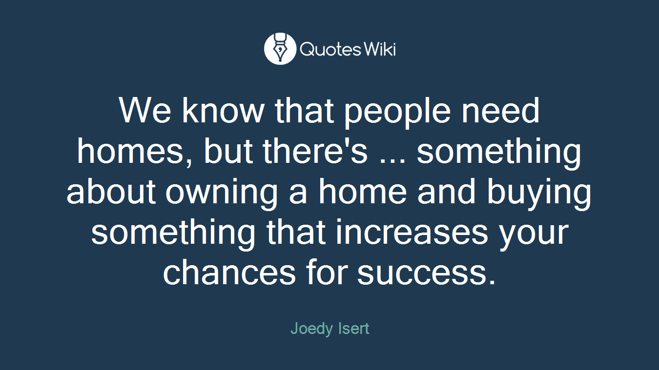 We know that people need homes, but there's ... something about owning a home and buying something that increases your chances for success.