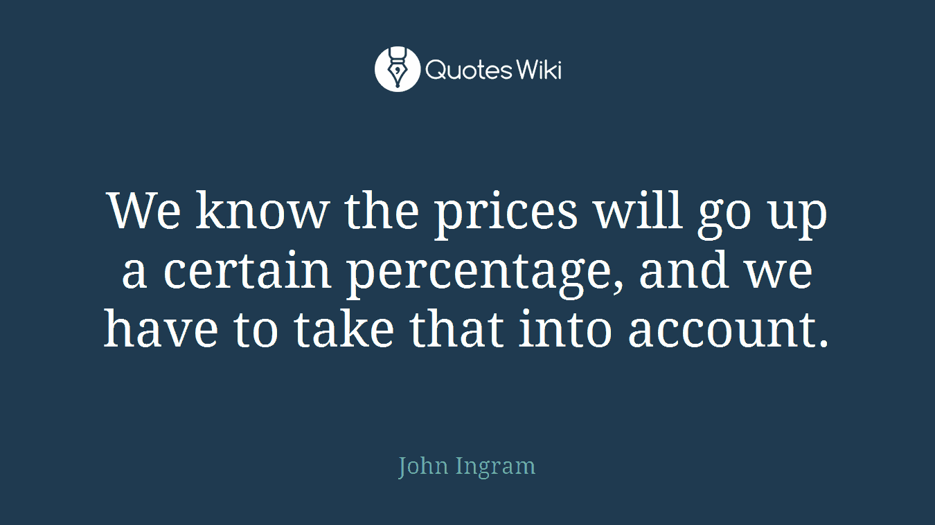 We know the prices will go up a certain percentage, and we have to take that into account.