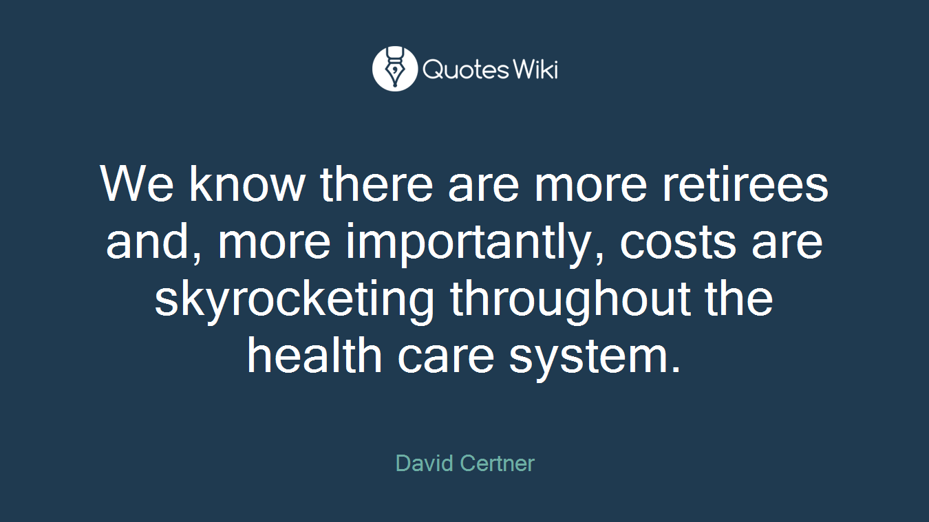 We know there are more retirees and, more importantly, costs are skyrocketing throughout the health care system.