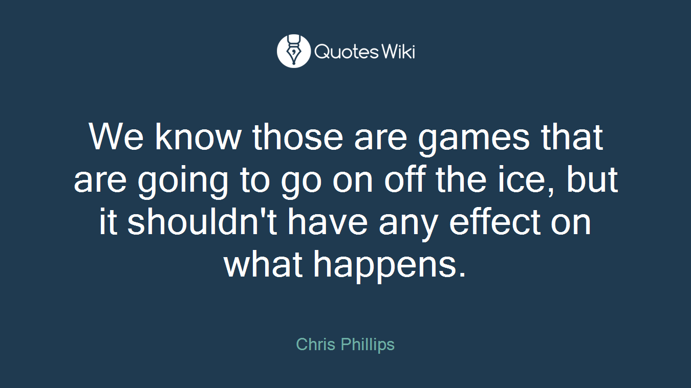 We know those are games that are going to go on off the ice, but it shouldn't have any effect on what happens.