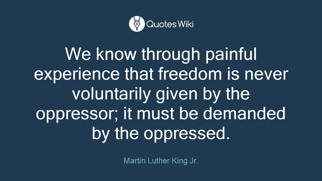 We know through painful experience that freedom is never voluntarily given by the oppressor; it must be demanded by the oppressed.