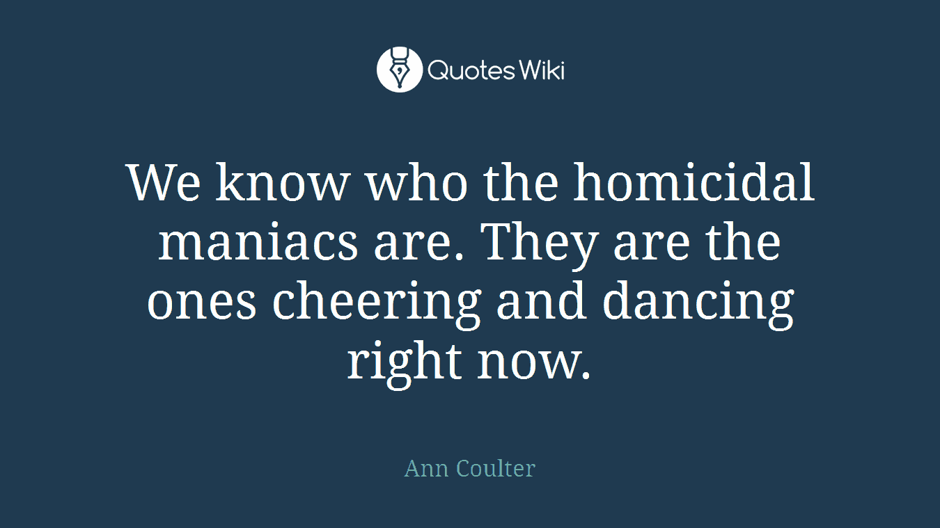 We know who the homicidal maniacs are. They are the ones cheering and dancing right now.