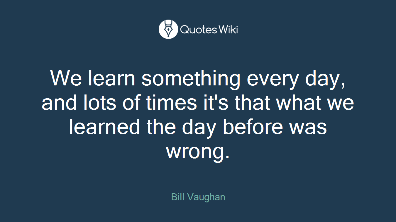 We learn something every day, and lots of times it's that what we learned the day before was wrong.
