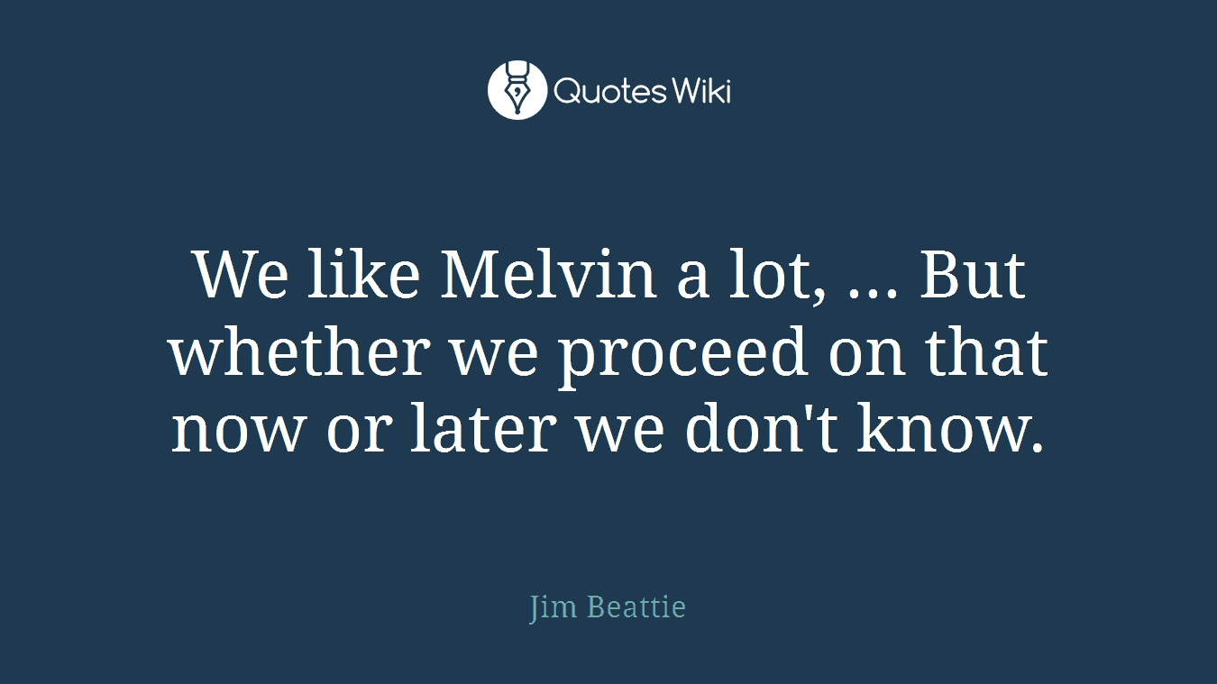 We like Melvin a lot, ... But whether we proceed on that now or later we don't know.