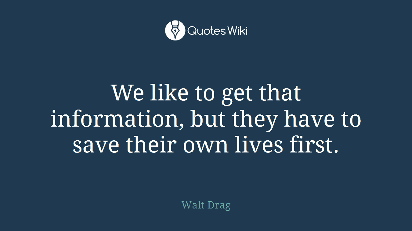 We like to get that information, but they have to save their own lives first.