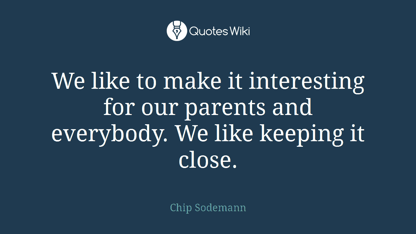 We like to make it interesting for our parents and everybody. We like keeping it close.