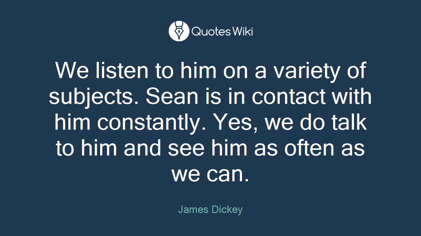 We listen to him on a variety of subjects. Sean is in contact with him constantly. Yes, we do talk to him and see him as often as we can.