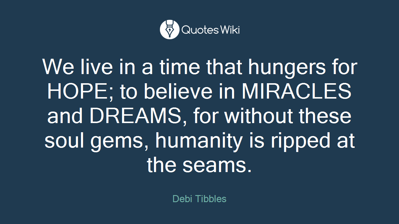 We live in a time that hungers for HOPE; to believe in MIRACLES and DREAMS, for without these soul gems, humanity is ripped at the seams.