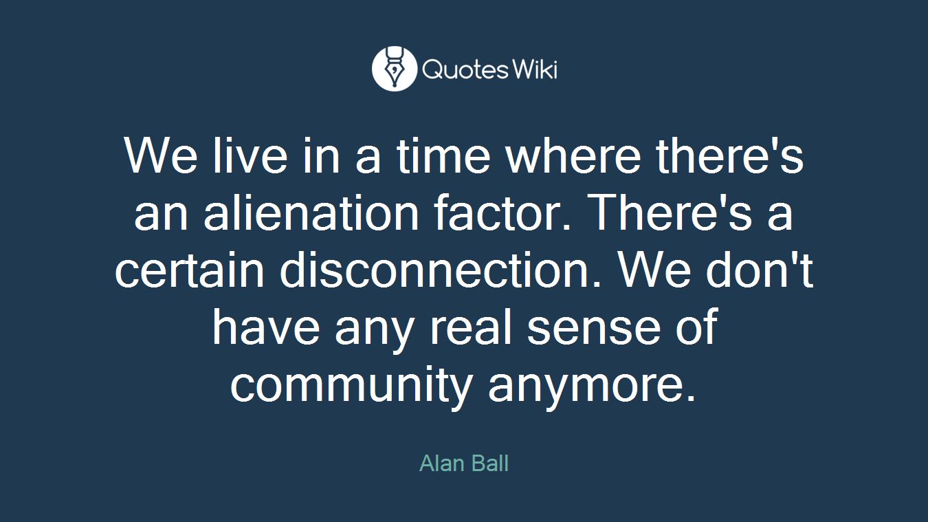 We live in a time where there's an alienation factor. There's a certain disconnection. We don't have any real sense of community anymore.