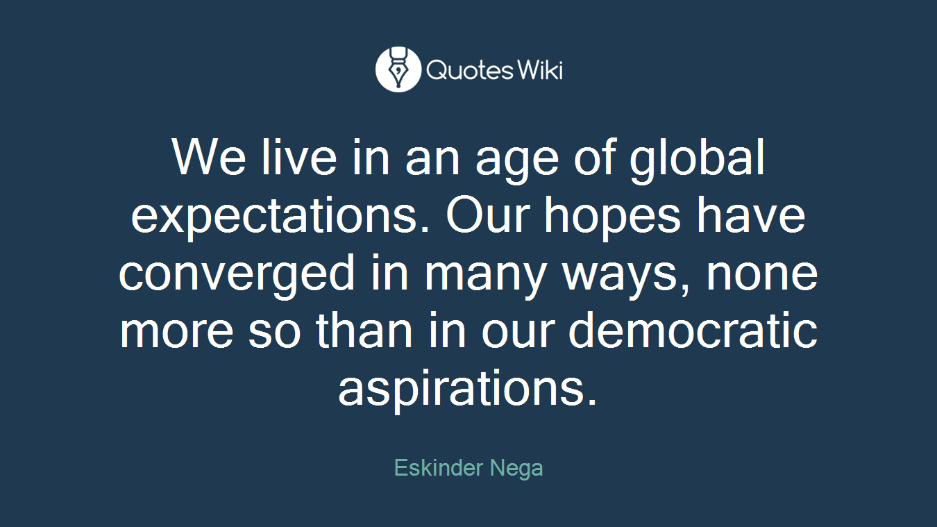 We live in an age of global expectations. Our hopes have converged in many ways, none more so than in our democratic aspirations.