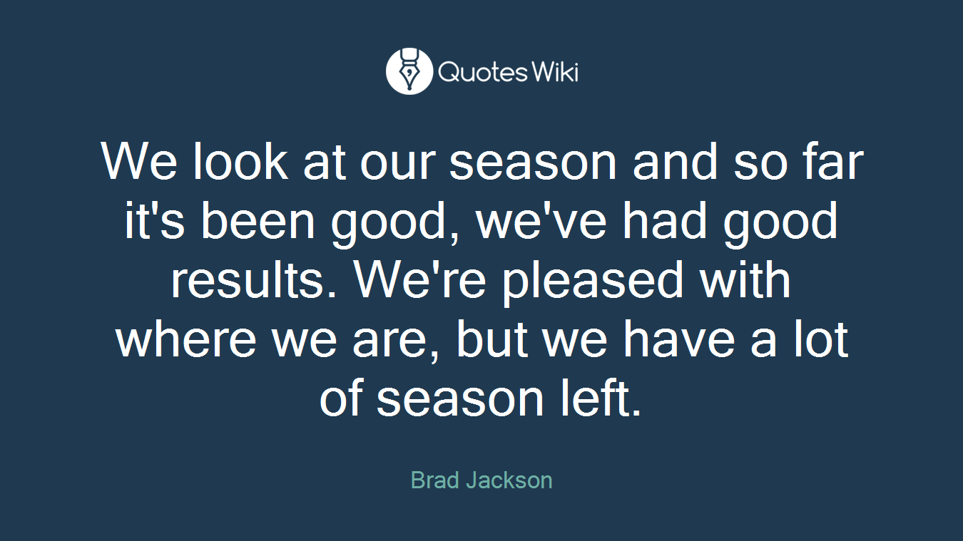 We look at our season and so far it's been good, we've had good results. We're pleased with where we are, but we have a lot of season left.