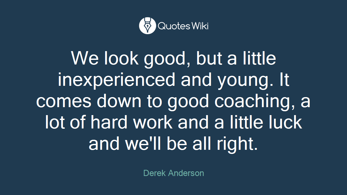 We look good, but a little inexperienced and young. It comes down to good coaching, a lot of hard work and a little luck and we'll be all right.