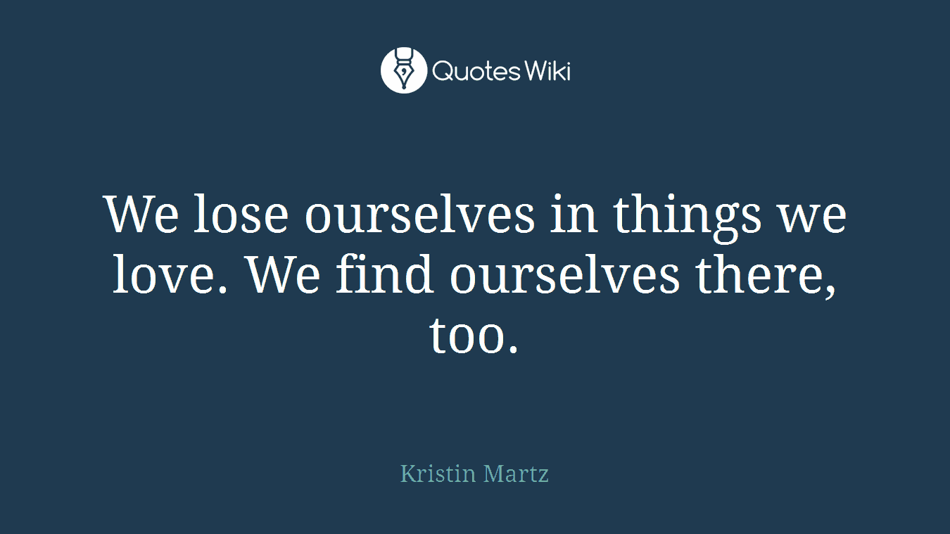 We lose ourselves in things we love. We find ourselves there, too.