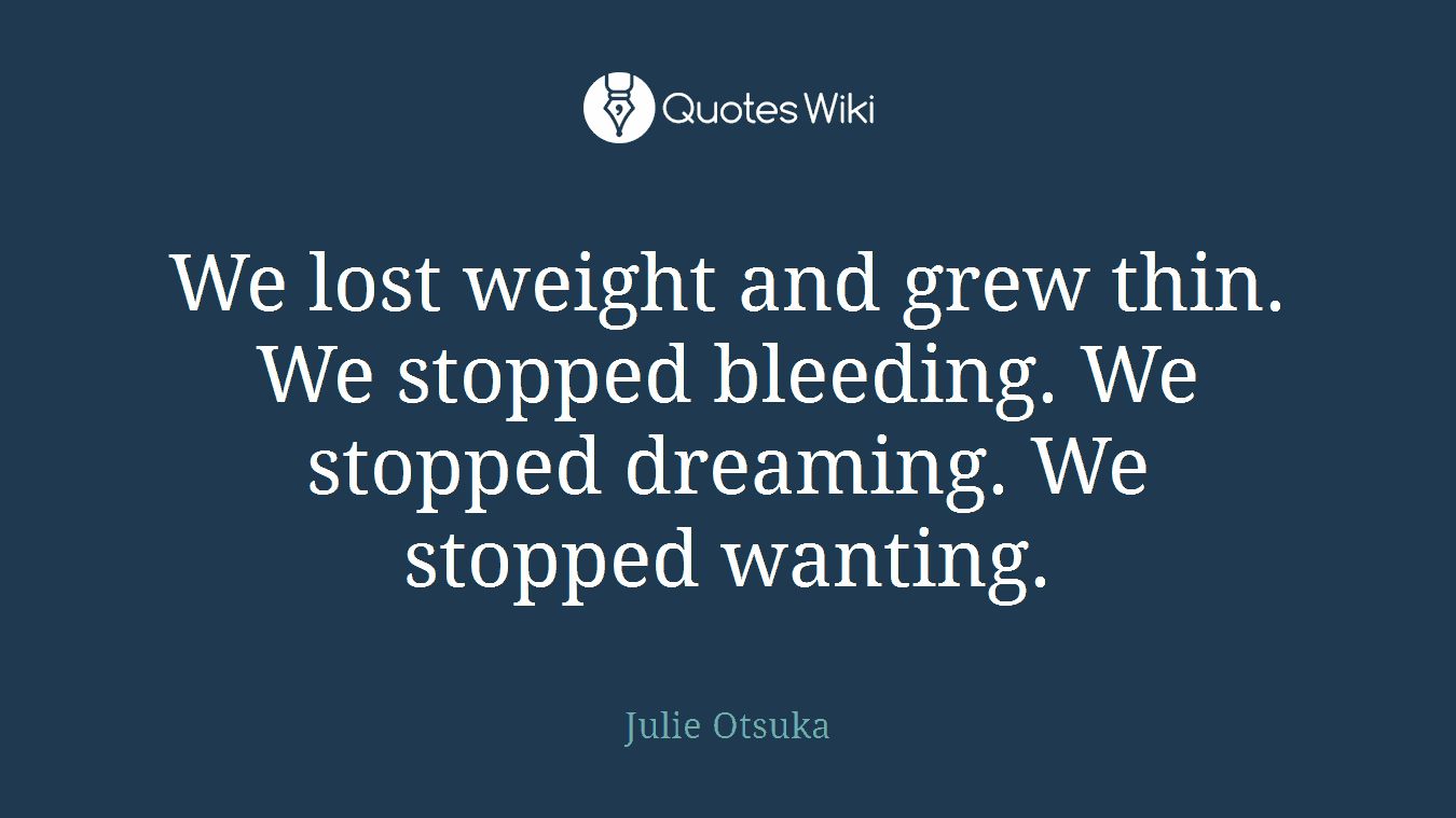 We lost weight and grew thin. We stopped bleeding. We stopped dreaming. We stopped wanting.