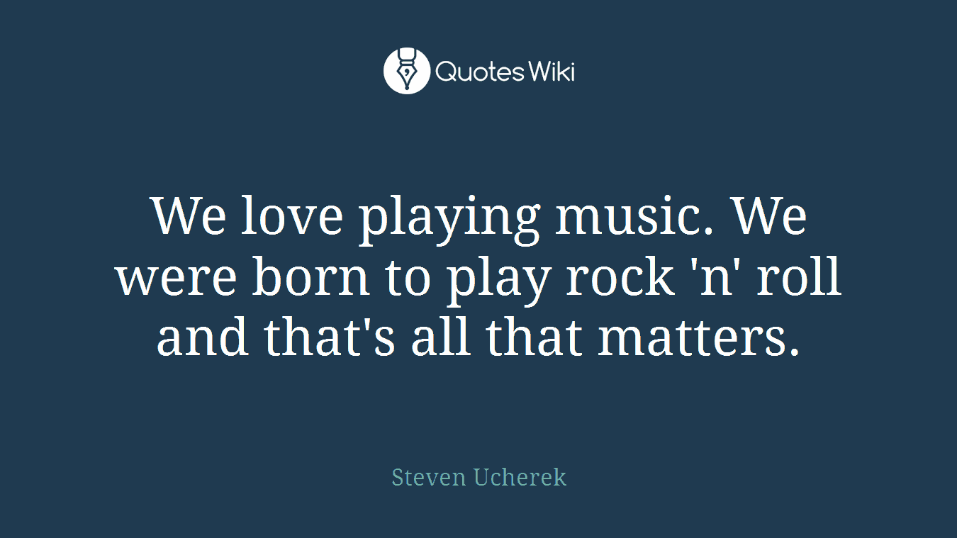 We love playing music. We were born to play rock 'n' roll and that's all that matters.