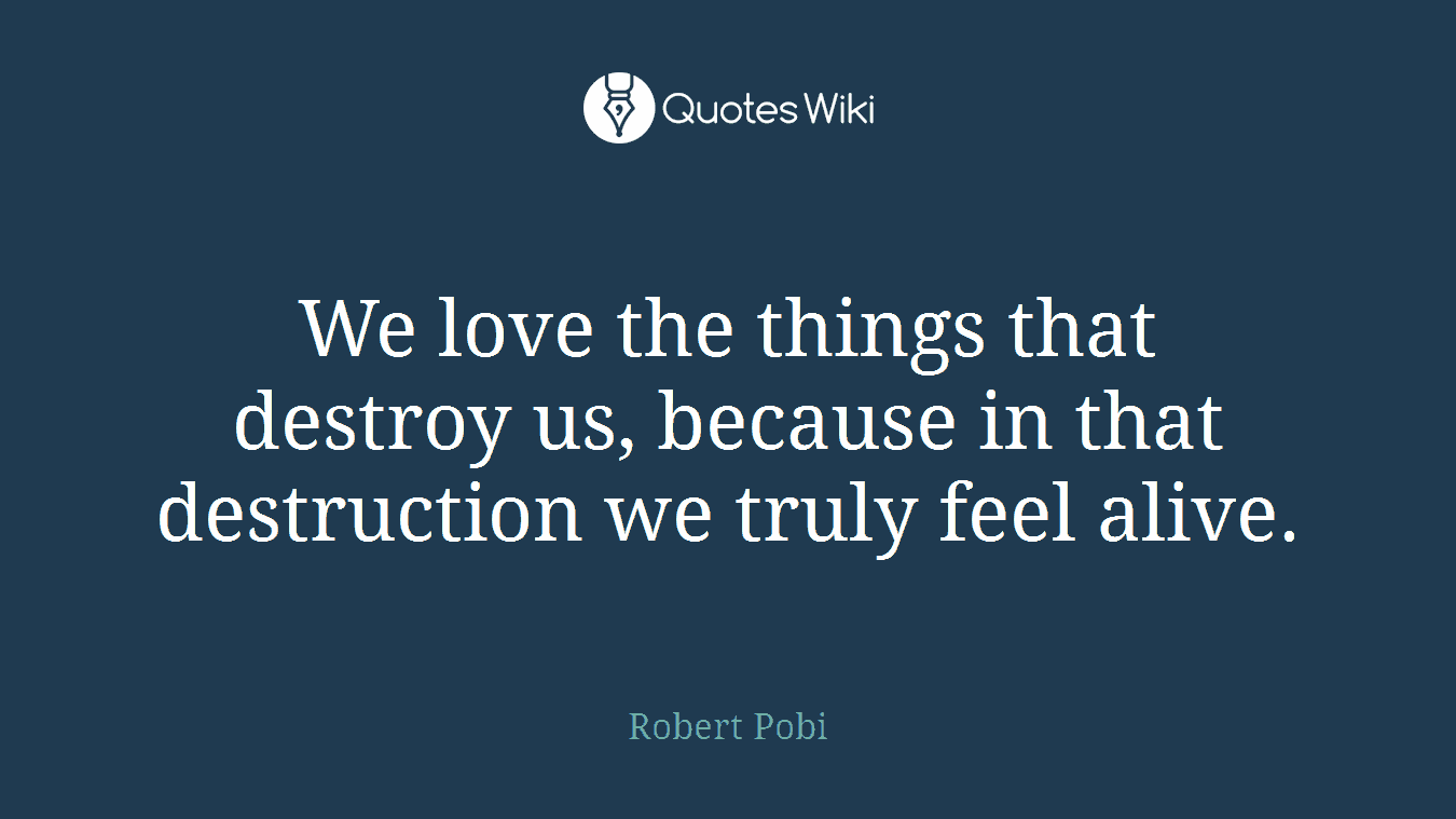 We love the things that destroy us, because in that destruction we truly feel alive.