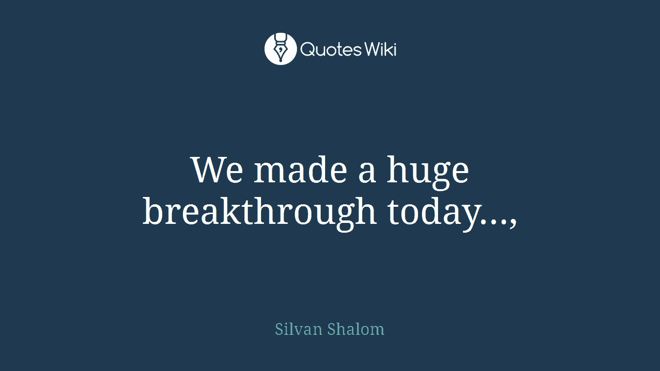 We made a huge breakthrough today...,