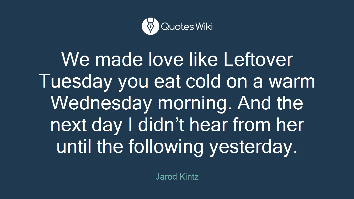 We made love like Leftover Tuesday you eat cold on a warm Wednesday morning. And the next day I didn’t hear from her until the following yesterday.