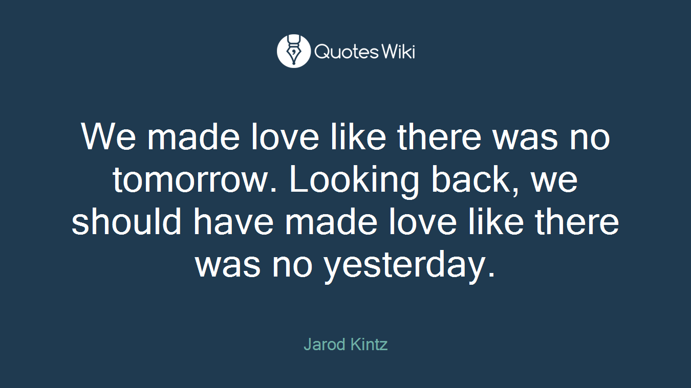 We made love like there was no tomorrow. Looking back, we should have made love like there was no yesterday.