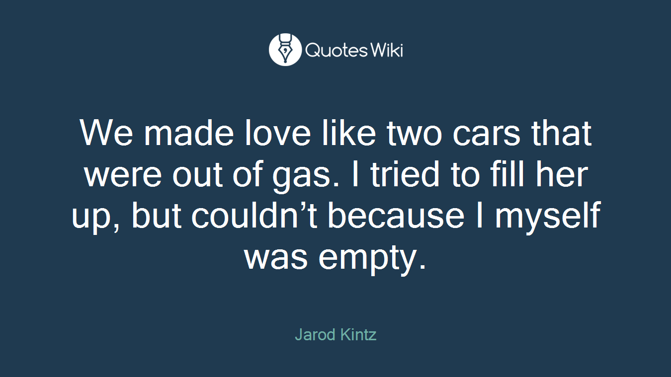 We made love like two cars that were out of gas. I tried to fill her up, but couldn’t because I myself was empty.